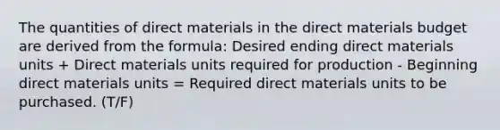 The quantities of direct materials in the direct materials budget are derived from the formula: Desired ending direct materials units + Direct materials units required for production - Beginning direct materials units = Required direct materials units to be purchased. (T/F)