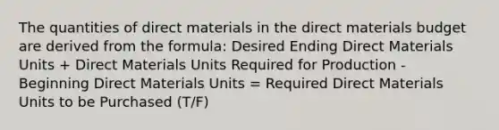 The quantities of direct materials in the direct materials budget are derived from the formula: Desired Ending Direct Materials Units + Direct Materials Units Required for Production - Beginning Direct Materials Units = Required Direct Materials Units to be Purchased (T/F)