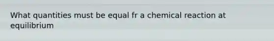 What quantities must be equal fr a chemical reaction at equilibrium