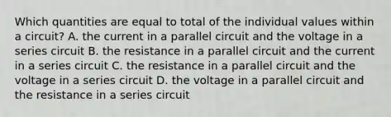 Which quantities are equal to total of the individual values within a circuit? A. the current in a parallel circuit and the voltage in a series circuit B. the resistance in a parallel circuit and the current in a series circuit C. the resistance in a parallel circuit and the voltage in a series circuit D. the voltage in a parallel circuit and the resistance in a series circuit