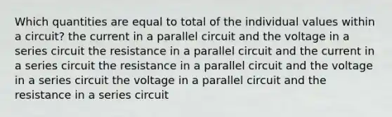 Which quantities are equal to total of the individual values within a circuit? the current in a parallel circuit and the voltage in a series circuit the resistance in a parallel circuit and the current in a series circuit the resistance in a parallel circuit and the voltage in a series circuit the voltage in a parallel circuit and the resistance in a series circuit