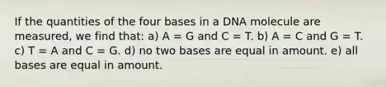 If the quantities of the four bases in a DNA molecule are measured, we find that: a) A = G and C = T. b) A = C and G = T. c) T = A and C = G. d) no two bases are equal in amount. e) all bases are equal in amount.