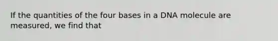 If the quantities of the four bases in a DNA molecule are measured, we find that