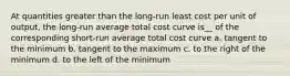 At quantities greater than the long-run least cost per unit of output, the long-run average total cost curve is__ of the corresponding short-run average total cost curve a. tangent to the minimum b. tangent to the maximum c. to the right of the minimum d. to the left of the minimum