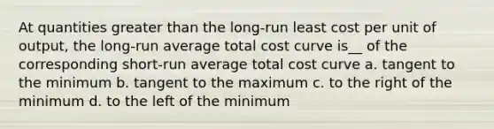 At quantities <a href='https://www.questionai.com/knowledge/ktgHnBD4o3-greater-than' class='anchor-knowledge'>greater than</a> the long-run least cost per unit of output, the long-run average total cost curve is__ of the corresponding short-run average total cost curve a. tangent to the minimum b. tangent to the maximum c. to the right of the minimum d. to the left of the minimum