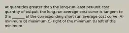 At quantities greater than the long-run least per-unit cost quantity of output, the long-run average cost curve is tangent to the _______ of the corresponding short-run average cost curve. A) minimum B) maximum C) right of the minimum D) left of the minimum