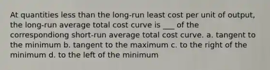 At quantities <a href='https://www.questionai.com/knowledge/k7BtlYpAMX-less-than' class='anchor-knowledge'>less than</a> the long-run least cost per unit of output, the long-run average total cost curve is ___ of the correspondiong short-run average total cost curve. a. tangent to the minimum b. tangent to the maximum c. to the right of the minimum d. to the left of the minimum