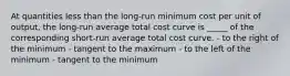 At quantities less than the long-run minimum cost per unit of output, the long-run average total cost curve is _____ of the corresponding short-run average total cost curve. - to the right of the minimum - tangent to the maximum - to the left of the minimum - tangent to the minimum