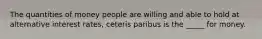 The quantities of money people are willing and able to hold at alternative interest rates, ceteris paribus is the _____ for money.