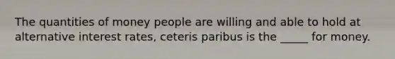 The quantities of money people are willing and able to hold at alternative interest rates, ceteris paribus is the _____ for money.