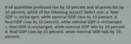 If all quantities produced rise by 10 percent and all prices fall by 10 percent, which of the following occurs? Select one: a. Real GDP is unchanged, while nominal GDP rises by 10 percent. b. Real GDP rises by 10 percent, while nominal GDP is unchanged. c. Real GDP is unchanged, while nominal GDP falls by 10 percent. d. Real GDP rises by 10 percent, while nominal GDP falls by 10 percent.