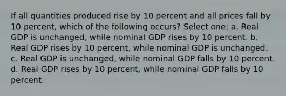 If all quantities produced rise by 10 percent and all prices fall by 10 percent, which of the following occurs? Select one: a. Real GDP is unchanged, while nominal GDP rises by 10 percent. b. Real GDP rises by 10 percent, while nominal GDP is unchanged. c. Real GDP is unchanged, while nominal GDP falls by 10 percent. d. Real GDP rises by 10 percent, while nominal GDP falls by 10 percent.