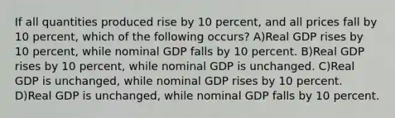 If all quantities produced rise by 10 percent, and all prices fall by 10 percent, which of the following occurs? A)Real GDP rises by 10 percent, while nominal GDP falls by 10 percent. B)Real GDP rises by 10 percent, while nominal GDP is unchanged. C)Real GDP is unchanged, while nominal GDP rises by 10 percent. D)Real GDP is unchanged, while nominal GDP falls by 10 percent.