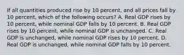 If all quantities produced rise by 10 percent, and all prices fall by 10 percent, which of the following occurs? A. Real GDP rises by 10 percent, while nominal GDP falls by 10 percent. B. Real GDP rises by 10 percent, while nominal GDP is unchanged. C. Real GDP is unchanged, while nominal GDP rises by 10 percent. D. Real GDP is unchanged, while nominal GDP falls by 10 percent.