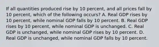 If all quantities produced rise by 10 percent, and all prices fall by 10 percent, which of the following occurs? A. Real GDP rises by 10 percent, while nominal GDP falls by 10 percent. B. Real GDP rises by 10 percent, while nominal GDP is unchanged. C. Real GDP is unchanged, while nominal GDP rises by 10 percent. D. Real GDP is unchanged, while nominal GDP falls by 10 percent.