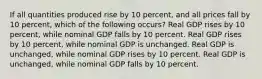 If all quantities produced rise by 10 percent, and all prices fall by 10 percent, which of the following occurs? Real GDP rises by 10 percent, while nominal GDP falls by 10 percent. Real GDP rises by 10 percent, while nominal GDP is unchanged. Real GDP is unchanged, while nominal GDP rises by 10 percent. Real GDP is unchanged, while nominal GDP falls by 10 percent.