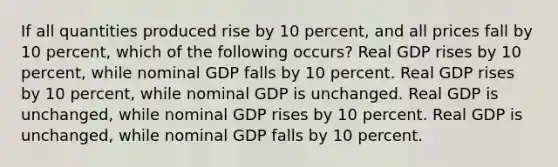 If all quantities produced rise by 10 percent, and all prices fall by 10 percent, which of the following occurs? Real GDP rises by 10 percent, while nominal GDP falls by 10 percent. Real GDP rises by 10 percent, while nominal GDP is unchanged. Real GDP is unchanged, while nominal GDP rises by 10 percent. Real GDP is unchanged, while nominal GDP falls by 10 percent.