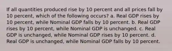 If all quantities produced rise by 10 percent and all prices fall by 10 percent, which of the following occurs? a. Real GDP rises by 10 percent, while Nominal GDP falls by 10 percent. b. Real GDP rises by 10 percent, while Nominal GDP is unchanged. c. Real GDP is unchanged, while Nominal GDP rises by 10 percent. d. Real GDP is unchanged, while Nominal GDP falls by 10 percent.