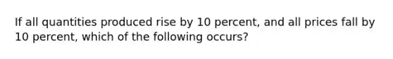 If all quantities produced rise by 10 percent, and all prices fall by 10 percent, which of the following occurs?