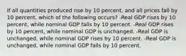 If all quantities produced rise by 10 percent, and all prices fall by 10 percent, which of the following occurs? -Real GDP rises by 10 percent, while nominal GDP falls by 10 percent. -Real GDP rises by 10 percent, while nominal GDP is unchanged. -Real GDP is unchanged, while nominal GDP rises by 10 percent. -Real GDP is unchanged, while nominal GDP falls by 10 percent.