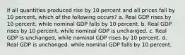 If all quantities produced rise by 10 percent and all prices fall by 10 percent, which of the following occurs? a. Real GDP rises by 10 percent, while nominal GDP falls by 10 percent. b. Real GDP rises by 10 percent, while nominal GDP is unchanged. c. Real GDP is unchanged, while nominal GDP rises by 10 percent. d. Real GDP is unchanged, while nominal GDP falls by 10 percent.