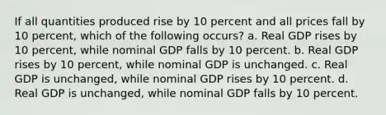 If all quantities produced rise by 10 percent and all prices fall by 10 percent, which of the following occurs? a. Real GDP rises by 10 percent, while nominal GDP falls by 10 percent. b. Real GDP rises by 10 percent, while nominal GDP is unchanged. c. Real GDP is unchanged, while nominal GDP rises by 10 percent. d. Real GDP is unchanged, while nominal GDP falls by 10 percent.