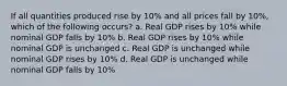 If all quantities produced rise by 10% and all prices fall by 10%, which of the following occurs? a. Real GDP rises by 10% while nominal GDP falls by 10% b. Real GDP rises by 10% while nominal GDP is unchanged c. Real GDP is unchanged while nominal GDP rises by 10% d. Real GDP is unchanged while nominal GDP falls by 10%