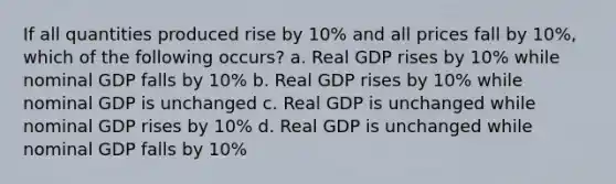 If all quantities produced rise by 10% and all prices fall by 10%, which of the following occurs? a. Real GDP rises by 10% while nominal GDP falls by 10% b. Real GDP rises by 10% while nominal GDP is unchanged c. Real GDP is unchanged while nominal GDP rises by 10% d. Real GDP is unchanged while nominal GDP falls by 10%