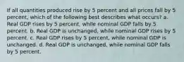 If all quantities produced rise by 5 percent and all prices fall by 5 percent, which of the following best describes what occurs? a. Real GDP rises by 5 percent, while nominal GDP falls by 5 percent. b. Real GDP is unchanged, while nominal GDP rises by 5 percent. c. Real GDP rises by 5 percent, while nominal GDP is unchanged. d. Real GDP is unchanged, while nominal GDP falls by 5 percent.