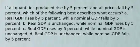 If all quantities produced rise by 5 percent and all prices fall by 5 percent, which of the following best describes what occurs? a. Real GDP rises by 5 percent, while nominal GDP falls by 5 percent. b. Real GDP is unchanged, while nominal GDP rises by 5 percent. c. Real GDP rises by 5 percent, while nominal GDP is unchanged. d. Real GDP is unchanged, while nominal GDP falls by 5 percent.