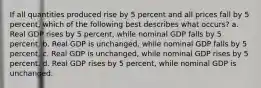 If all quantities produced rise by 5 percent and all prices fall by 5 percent, which of the following best describes what occurs? a. Real GDP rises by 5 percent, while nominal GDP falls by 5 percent. b. Real GDP is unchanged, while nominal GDP falls by 5 percent. c. Real GDP is unchanged, while nominal GDP rises by 5 percent. d. Real GDP rises by 5 percent, while nominal GDP is unchanged.