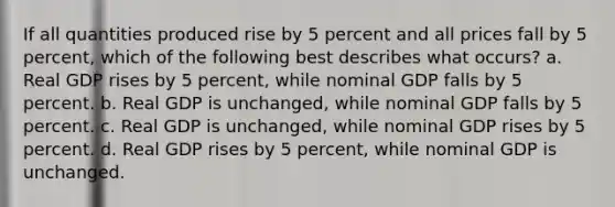 If all quantities produced rise by 5 percent and all prices fall by 5 percent, which of the following best describes what occurs? a. Real GDP rises by 5 percent, while nominal GDP falls by 5 percent. b. Real GDP is unchanged, while nominal GDP falls by 5 percent. c. Real GDP is unchanged, while nominal GDP rises by 5 percent. d. Real GDP rises by 5 percent, while nominal GDP is unchanged.