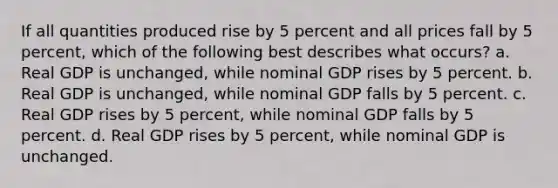 If all quantities produced rise by 5 percent and all prices fall by 5 percent, which of the following best describes what occurs? a. Real GDP is unchanged, while nominal GDP rises by 5 percent. b. Real GDP is unchanged, while nominal GDP falls by 5 percent. c. Real GDP rises by 5 percent, while nominal GDP falls by 5 percent. d. Real GDP rises by 5 percent, while nominal GDP is unchanged.