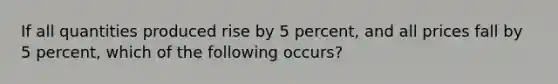 If all quantities produced rise by 5 percent, and all prices fall by 5 percent, which of the following occurs?