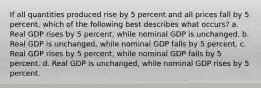 If all quantities produced rise by 5 percent and all prices fall by 5 percent, which of the following best describes what occurs? a. Real GDP rises by 5 percent, while nominal GDP is unchanged. b. Real GDP is unchanged, while nominal GDP falls by 5 percent. c. Real GDP rises by 5 percent, while nominal GDP falls by 5 percent. d. Real GDP is unchanged, while nominal GDP rises by 5 percent.