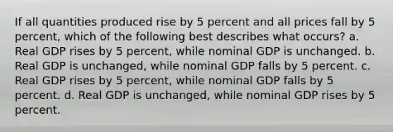 If all quantities produced rise by 5 percent and all prices fall by 5 percent, which of the following best describes what occurs? a. Real GDP rises by 5 percent, while nominal GDP is unchanged. b. Real GDP is unchanged, while nominal GDP falls by 5 percent. c. Real GDP rises by 5 percent, while nominal GDP falls by 5 percent. d. Real GDP is unchanged, while nominal GDP rises by 5 percent.