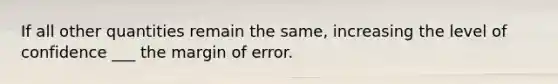 If all other quantities remain the same, increasing the level of confidence ___ the margin of error.