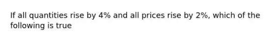 If all quantities rise by 4% and all prices rise by 2%, which of the following is true