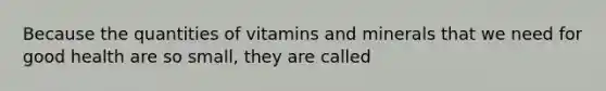 Because the quantities of vitamins and minerals that we need for good health are so small, they are called