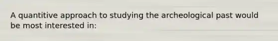 A quantitive approach to studying the archeological past would be most interested in:
