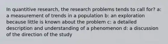 In quantitive research, the research problems tends to call for? a: a measurement of trends in a population b: an exploration because little is known about the problem c: a detailed description and understanding of a phenomenon d: a discussion of the direction of the study