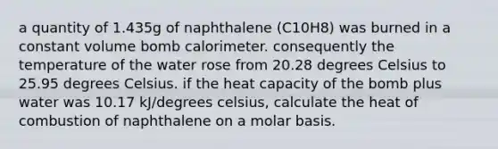 a quantity of 1.435g of naphthalene (C10H8) was burned in a constant volume bomb calorimeter. consequently the temperature of the water rose from 20.28 degrees Celsius to 25.95 degrees Celsius. if the heat capacity of the bomb plus water was 10.17 kJ/degrees celsius, calculate the heat of combustion of naphthalene on a molar basis.