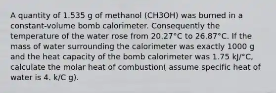 A quantity of 1.535 g of methanol (CH3OH) was burned in a constant-volume bomb calorimeter. Consequently the temperature of the water rose from 20.27°C to 26.87°C. If the mass of water surrounding the calorimeter was exactly 1000 g and the heat capacity of the bomb calorimeter was 1.75 kJ/°C, calculate the molar heat of combustion( assume specific heat of water is 4. k/C g).