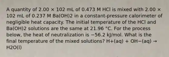 A quantity of 2.00 × 102 mL of 0.473 M HCl is mixed with 2.00 × 102 mL of 0.237 M Ba(OH)2 in a constant-pressure calorimeter of negligible heat capacity. The initial temperature of the HCl and Ba(OH)2 solutions are the same at 21.96 °C. For the process below, the heat of neutralization is −56.2 kJ/mol. What is the final temperature of the mixed solutions? H+(aq) + OH−(aq) → H2O(l)