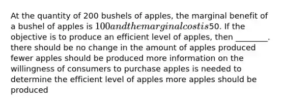 At the quantity of 200 bushels of apples, the marginal benefit of a bushel of apples is 100 and the marginal cost is50. If the objective is to produce an efficient level of apples, then ________. there should be no change in the amount of apples produced fewer apples should be produced more information on the willingness of consumers to purchase apples is needed to determine the efficient level of apples more apples should be produced