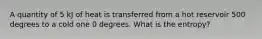 A quantity of 5 kJ of heat is transferred from a hot reservoir 500 degrees to a cold one 0 degrees. What is the entropy?