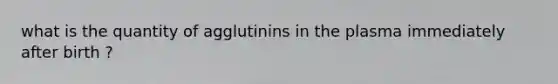 what is the quantity of agglutinins in the plasma immediately after birth ?