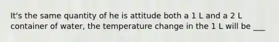 It's the same quantity of he is attitude both a 1 L and a 2 L container of water, the temperature change in the 1 L will be ___