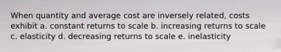 When quantity and average cost are inversely related, costs exhibit a. constant returns to scale b. increasing returns to scale c. elasticity d. decreasing returns to scale e. inelasticity