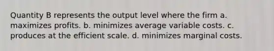 Quantity B represents the output level where the firm a. maximizes profits. b. minimizes average variable costs. c. produces at the efficient scale. d. minimizes marginal costs.